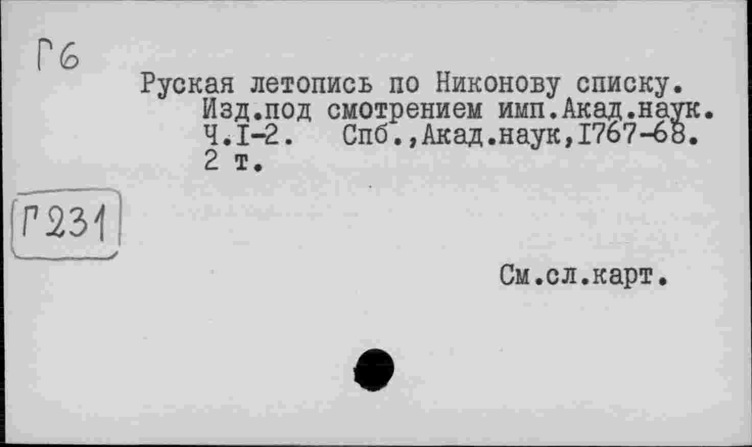 ﻿Гб
Руская летопись по Никонову списку Изд.под смотрением имп.Акад.на Ч.І-2.	Спб.,Акад.наук,1767-6
2 т.
Г2зТ|
См.ел.карт.